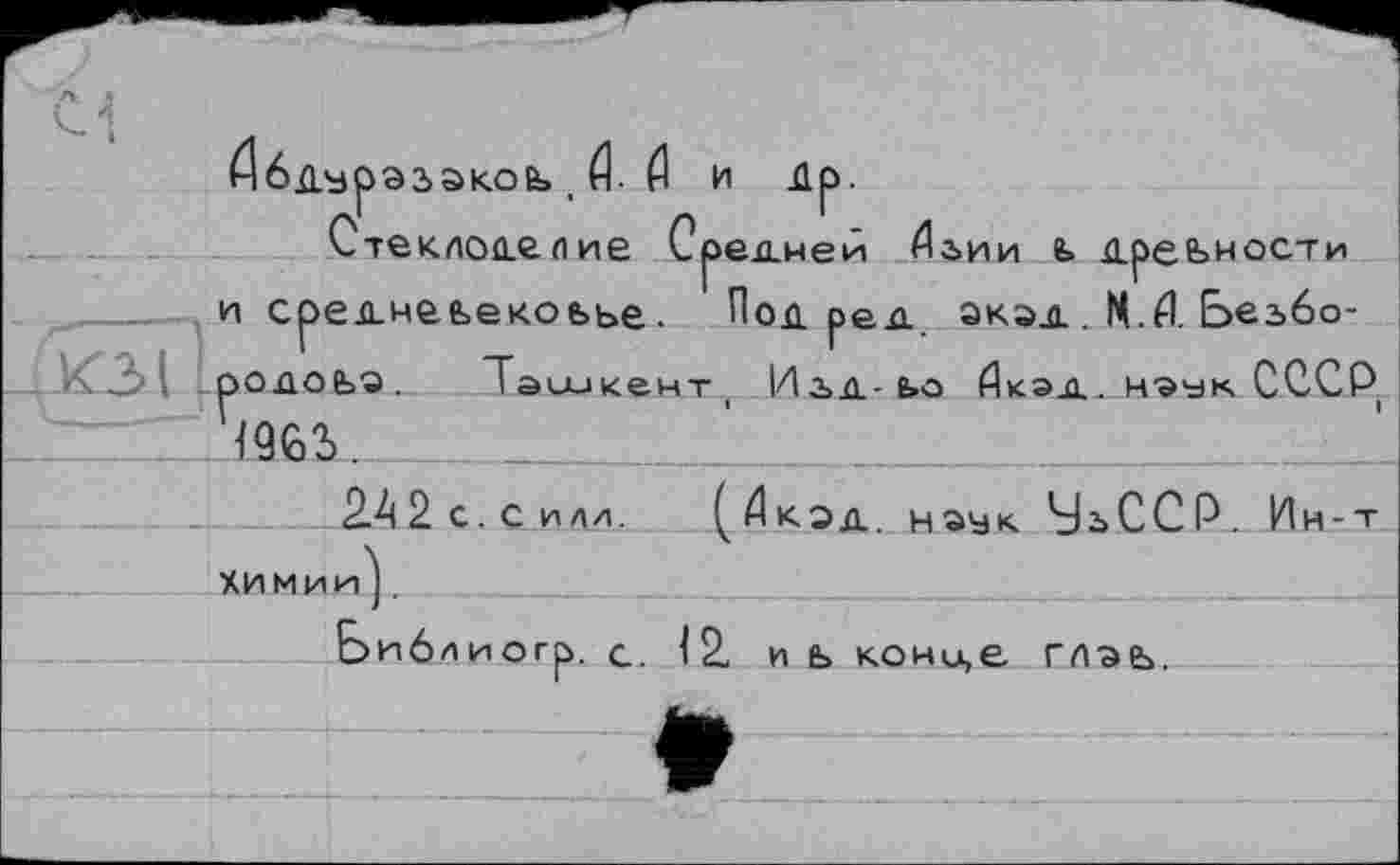 ﻿Абдурэзакоь , й- Æ и Ир.
Стеклоделие Средней йьии ь древности и средчеьекоьье. Под ред акэд . Ч.Л. Безбо-родоьа. Ташкент1 Изд-ьо йкэд. нэък. СССР
1963.
2.42с.Силл. (Дкэд. наук. УьССР. Ин-т
химии'].
Ьиблиогр. с. 12. и ь конц,е гпаь.